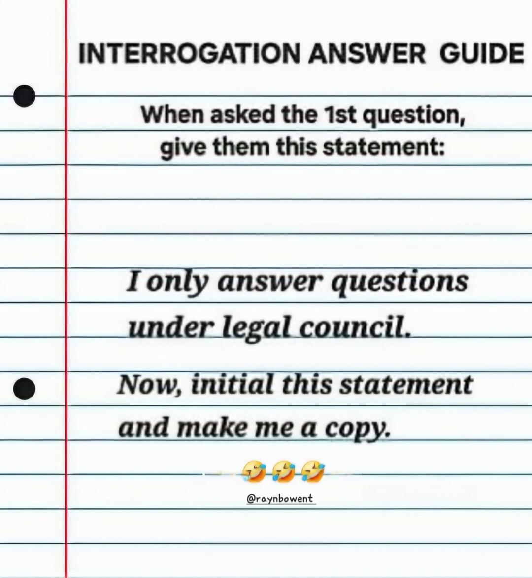 INTERROGATION ANSWER GUIDE When asked the 1st question, give them this statement: I only answer questions under legal council. Now, initial this statement and make me a copy. 😂 😂 😂 @raynbowent