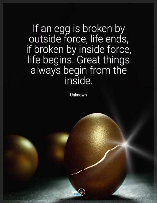 If an egg is broken by outside force, life ends, if broken by inside force, life begins. Great things always begin from the inside. Unknown