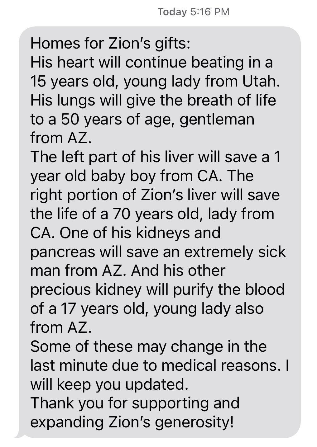 Today 516 PM Homes for Zions gifts His heart will continue beating in a 15 years old young lady from Utah His lungs will give the breath of life to a 50 years of age gentleman from AZ The left part of his liver will save a 1 year old baby boy from CA The right portion of Zions liver will save the life of a 70 years old lady from CA One of his kidneys and pancreas will save an extremely sick man fr