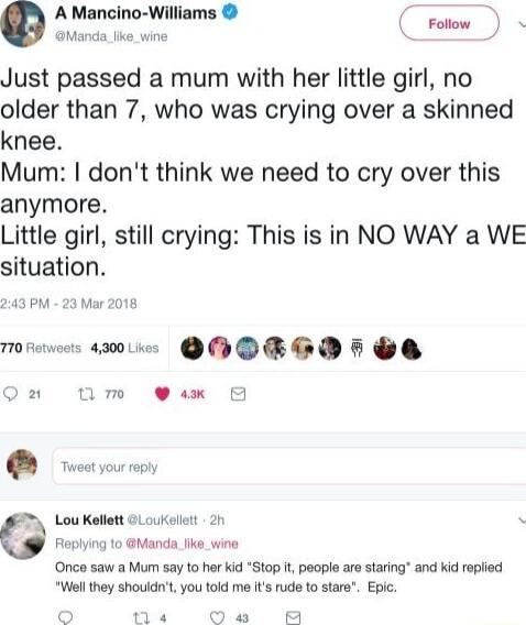 e A Mancino Williams o Just passed a mum with her little girl no older than 7 who was crying over a skinned knee Mum dont think we need to cry over this anymore Little girl still crying This is in NO WAY a WE situation 243 PM 23 Mar 2018 Mo a0 QOOBRGDH GO Qn um 9 ax Once saw a Mum say to her kid Stop it people are staring and Kid replied Wl they shouldn you told me ts rude to stare Epc nNe Ou A