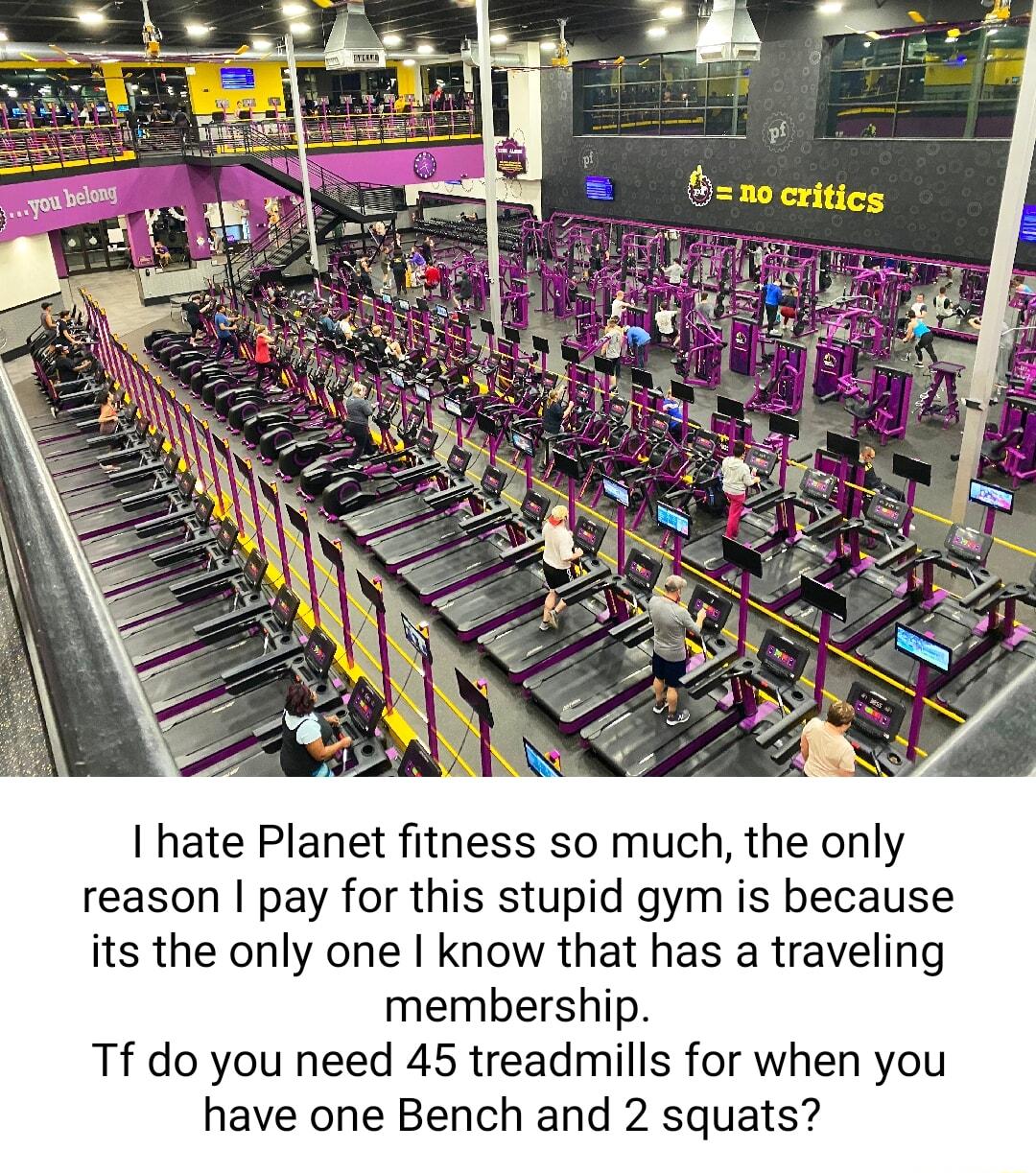 hate Planet fitness so much the only reason pay for this stupid gym is because its the only one know that has a traveling membership Tf do you need 45 treadmills for when you have one Bench and 2 squats