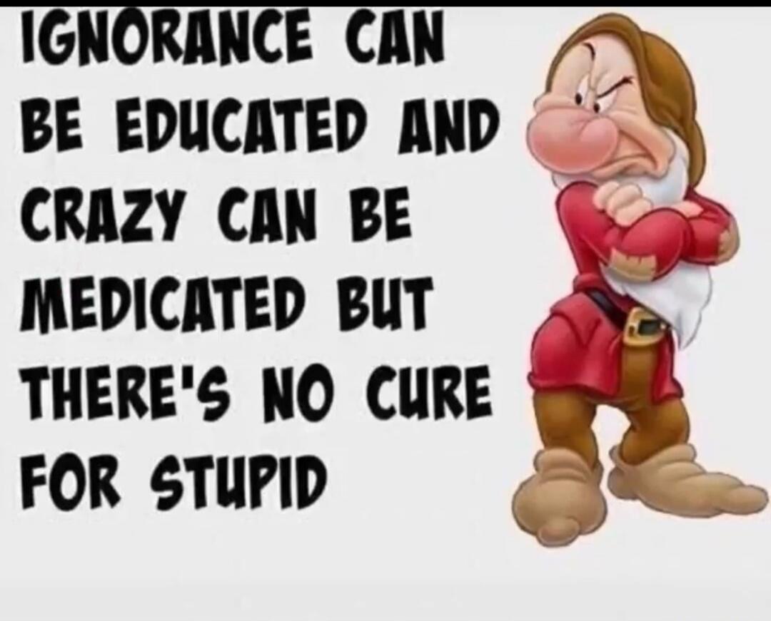 IGNORANCE CAN BE EDUCATED AND CRAZY CAN BE MEDICATED BUT THERE'S NO CURE FOR STUPID