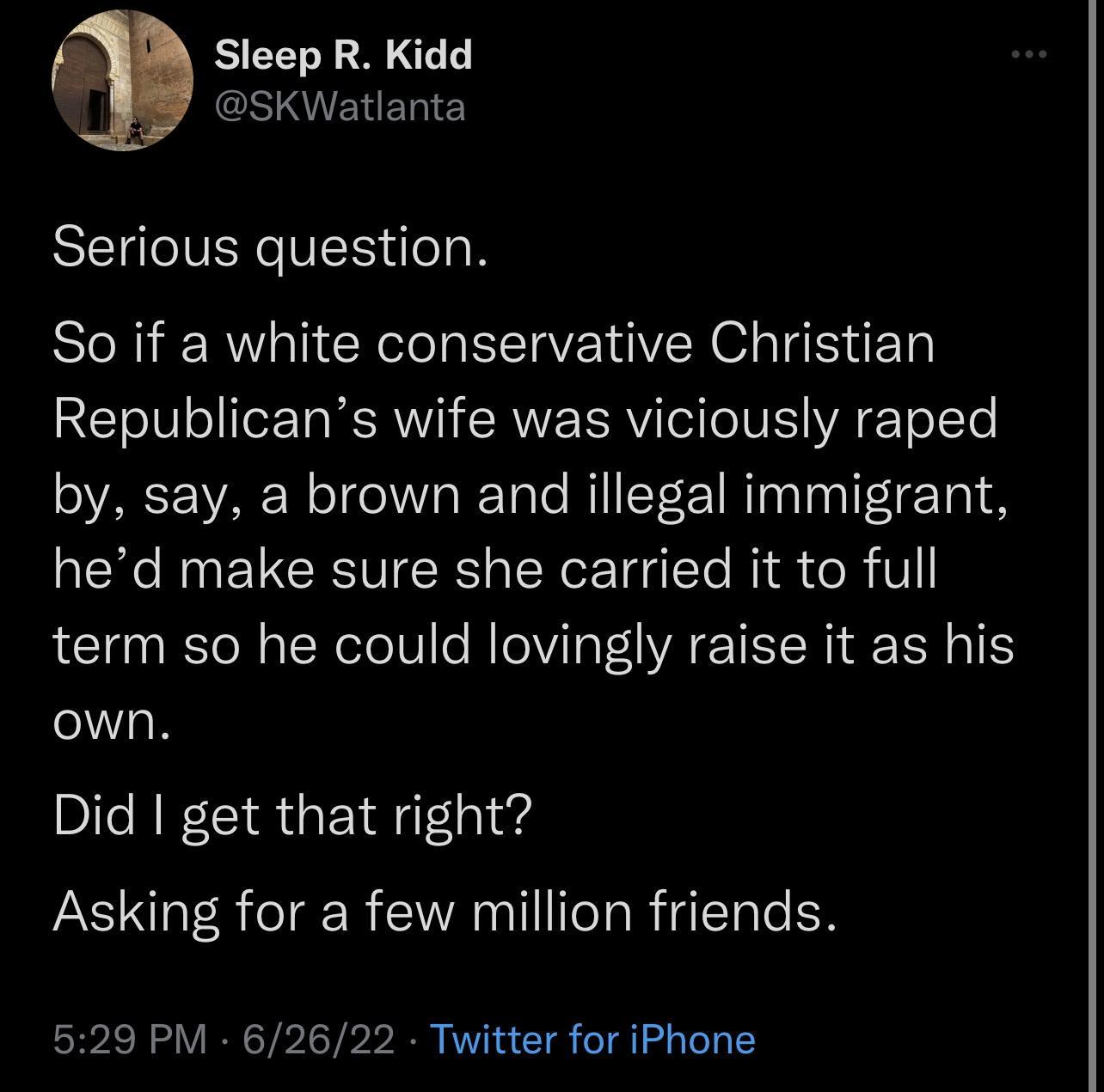 Sleep R Kidd GSIIENERIE Serious question So if a white conservative Christian Republicans wife was viciously raped by say a brown and illegal immigrant hed make sure she carried it to full term so he could lovingly raise it as his own Did get that right Asking for a few million friends 529 PM 62622 Twitter for iPhone