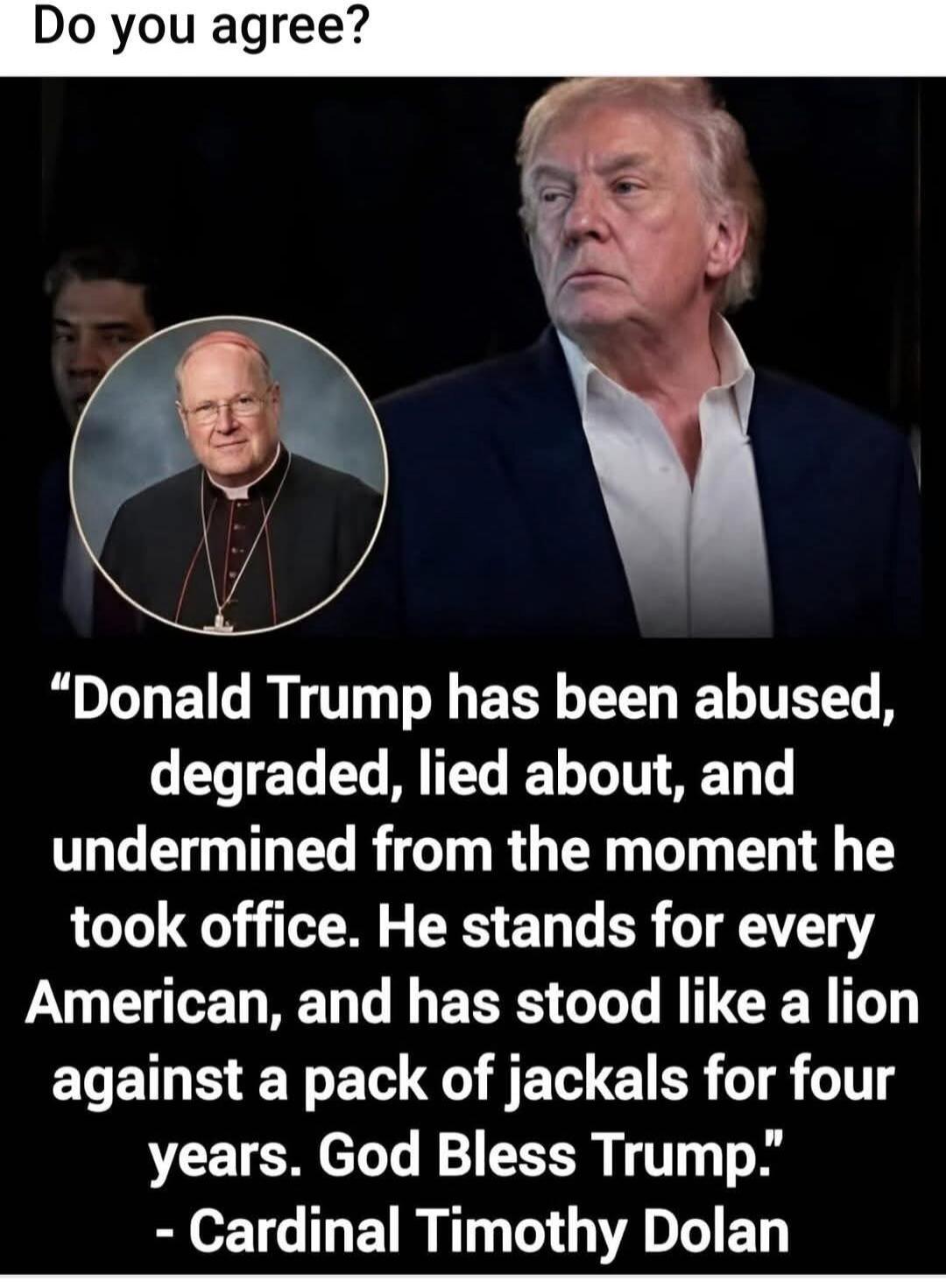 Do you agree? Donald Trump has been abused, degraded, lied about, and undermined from the moment he took office. He stands for every American, and has stood like a lion against a pack of jackals for four years. God Bless Trump. - Cardinal Timothy Dolan