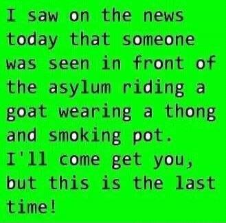 I saw on the news today that someone was seen in front of the asylum riding a goat wearing a thong and smoking pot. I'll come get you, but this is the last time!