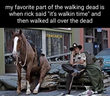 my favorite part of the walking dead is when rick said its walkin time and then walked all over the dead