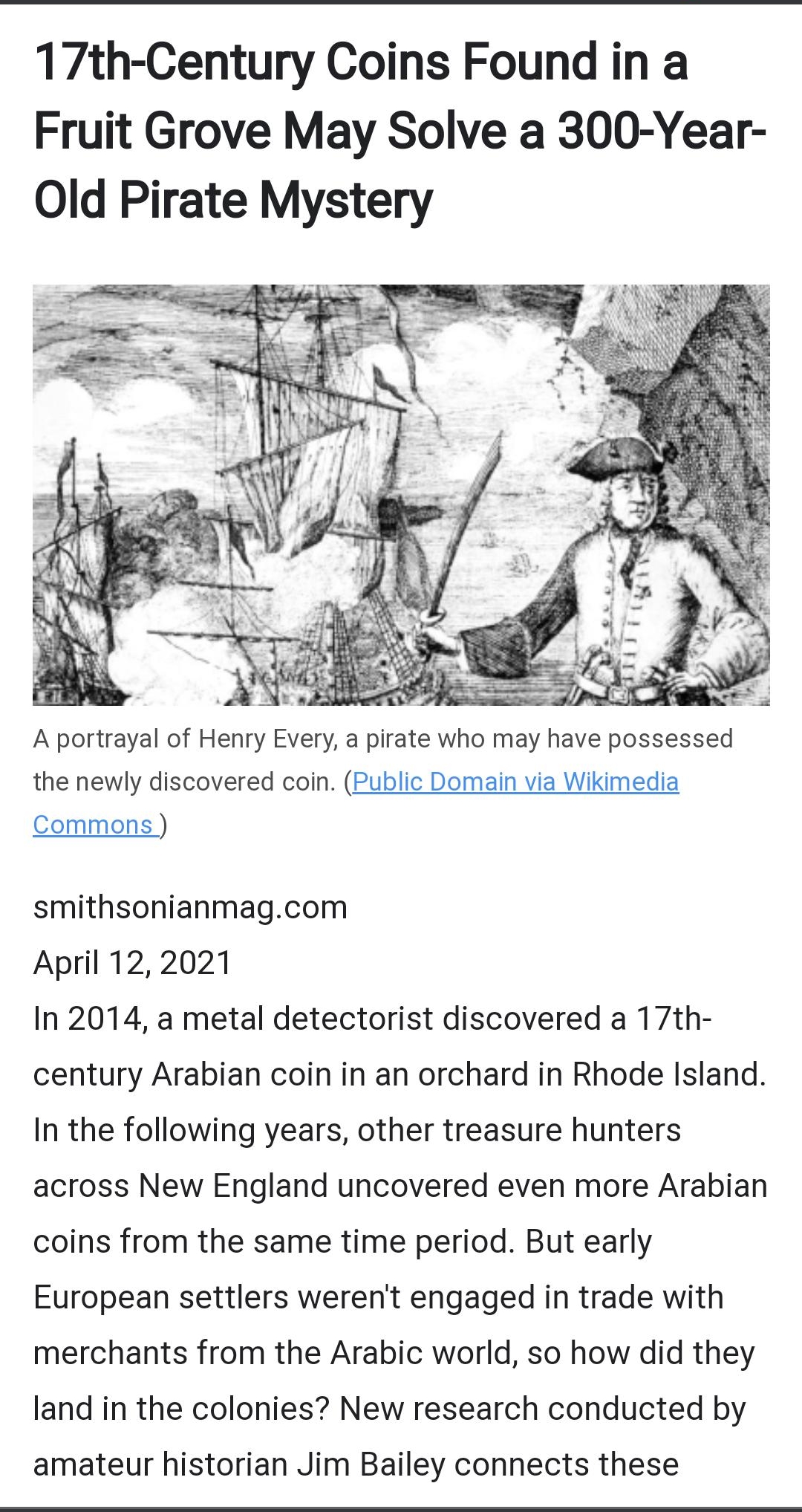 17th Century Coins Found in a Fruit Grove May Solve a 300 Year Old Pirate Mystery A portrayal of Henry Every a pirate who may have possessed the newly discovered coin Public Domain via Wikimedia Commons smithsonianmagcom April 122021 In 2014 a metal detectorist discovered a 17th century Arabian coin in an orchard in Rhode Island In the following years other treasure hunters across New England unco