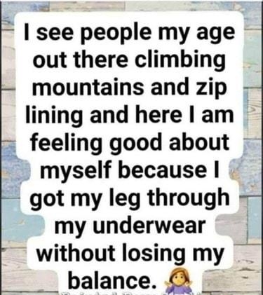 see people my age out there climbing mountains and zip lining and here am feeling good about myself because got my leg through my underwear without losingmy balance