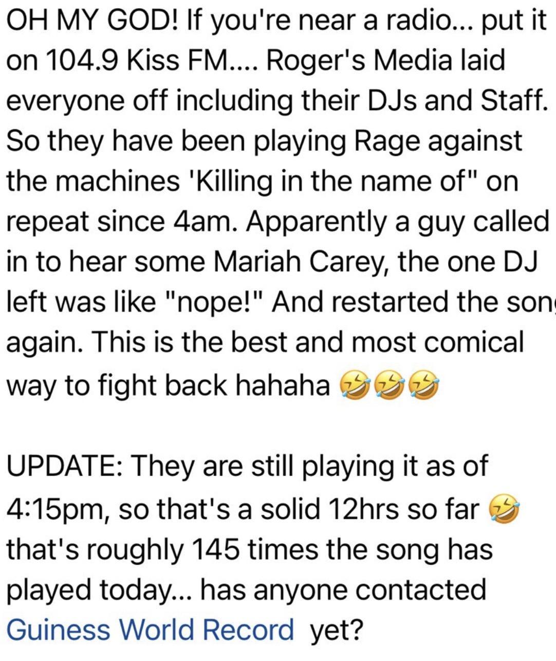 OH MY GOD If youre near a radio put it on 1049 Kiss FM Rogers Media laid everyone off including their DJs and Staff So they have been playing Rage against the machines Killing in the name of on repeat since 4am Apparently a guy called in to hear some Mariah Carey the one DJ left was like nope And restarted the son again This is the best and most comical way to fight back hahaha UPDATE They are sti