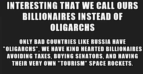 INTERESTING THAT WE CALL OURS BILLIONAIRES INSTEAD OF OLIGARCHS ONLY BAD COUNTRIES LIKE RUSSIA HAVE OLIGARCHS WE HAVE KIND HEARTED BILLIONARIRES AVOIDING TAKES BUYING SENATORS AND HAVING THEIR VERY OWN TOURISM SPACE ROCKETS