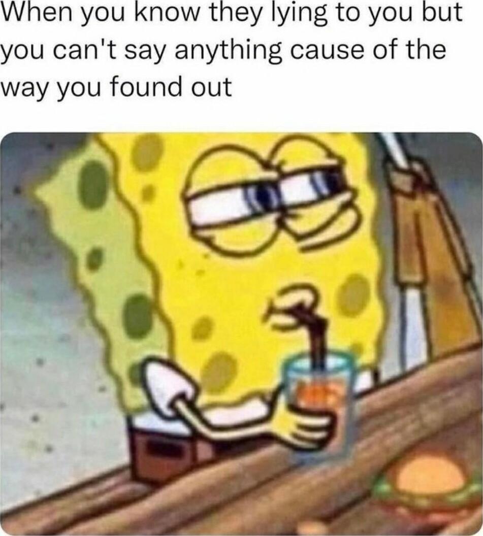 When you know they lying to you ou cant say anything cause of the way you found out