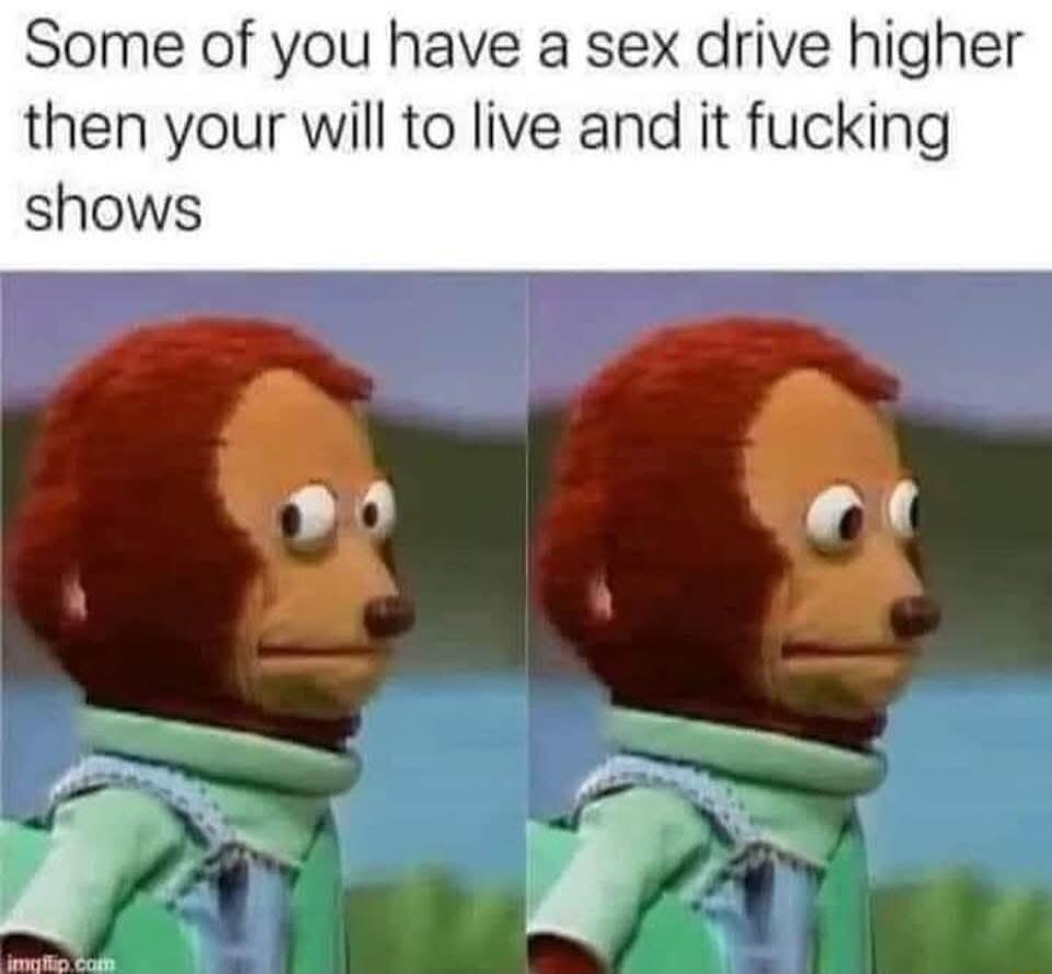 Some of you have a sex drive higher then your will to live and it fucking shows