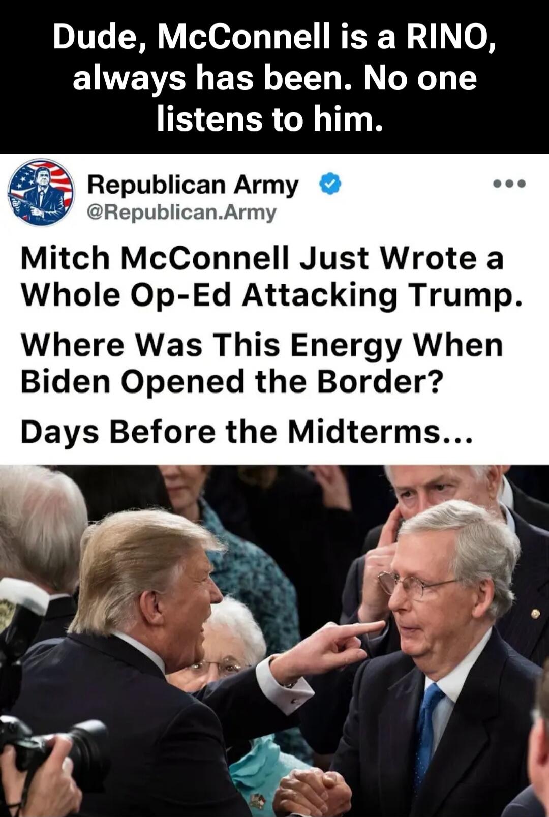 Dude, McConnell is a RINO, always has been. No one listens to him. Republican Army @Republican.Army Mitch McConnell Just Wrote a Whole Op-Ed Attacking Trump. Where Was This Energy When Biden Opened the Border? Days Before the Midterms...