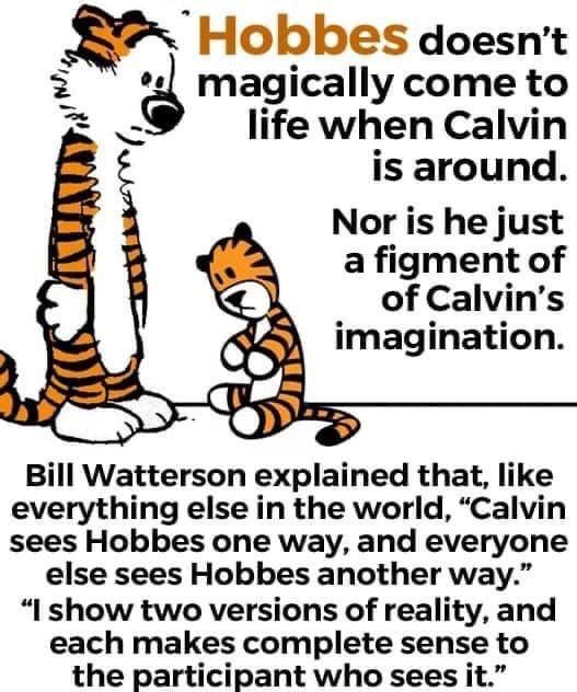 Hobbes doesnt 2 magically come to life when Calvin is around Nor is he just a figment of of Calvins imagination Bill Watterson explained that like everything else in the world Calvin sees Hobbes one way and everyone else sees Hobbes another way I show two versions of reality and each makes complete sense to the participant who sees it