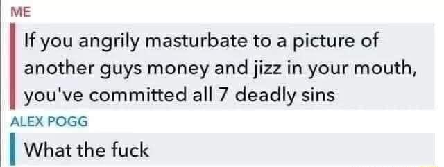 ME If you angrily masturbate to a picture of another guys money and jizz in your mouth youve committed all 7 deadly sins ALEX POGG I What the fuck