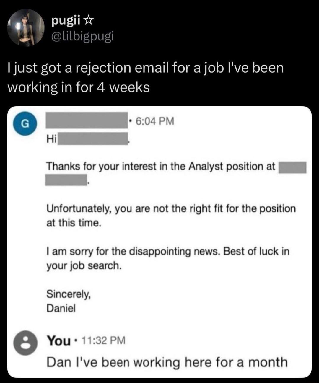 pugii @lilbigpugi I just got a rejection email for a job I've been working in for 4 weeks. Email from G: Hi. Thanks for your interest in the Analyst position at [company name]. Unfortunately, you are not the right fit for the position at this time. I am sorry for the disappointing news. Best of luck in your job search. Sincerely, Daniel. Reply from