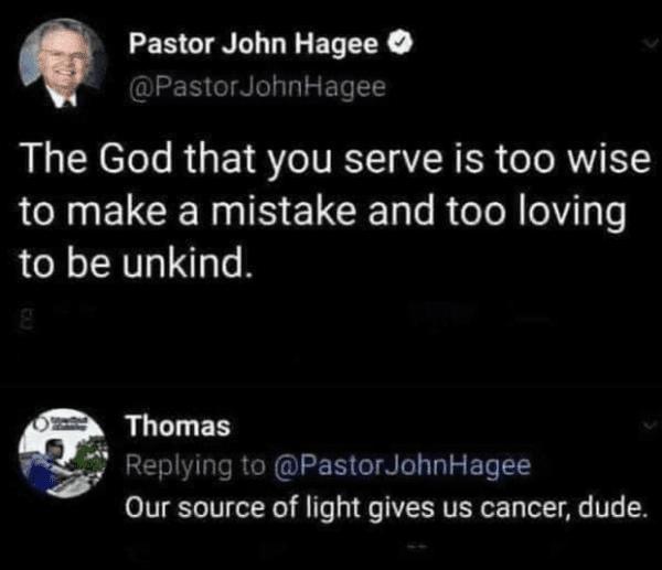Pastor John Hagee EIEERGINGY T ET The God that you serve is too wise to make a mistake and too loving to be unkind RUCEN plying to PastorJohnHagee Our source of light gives us cancer dude