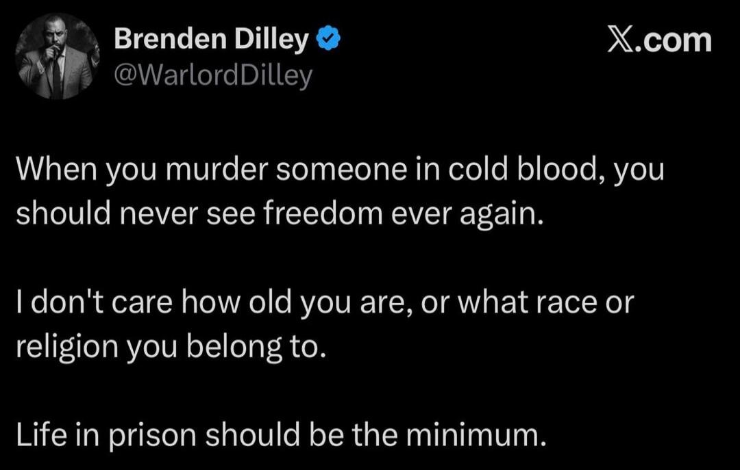 Brenden Dilley @WarlordDilley X.com When you murder someone in cold blood, you should never see freedom ever again. I don't care how old you are, or what race or religion you belong to. Life in prison should be the minimum.