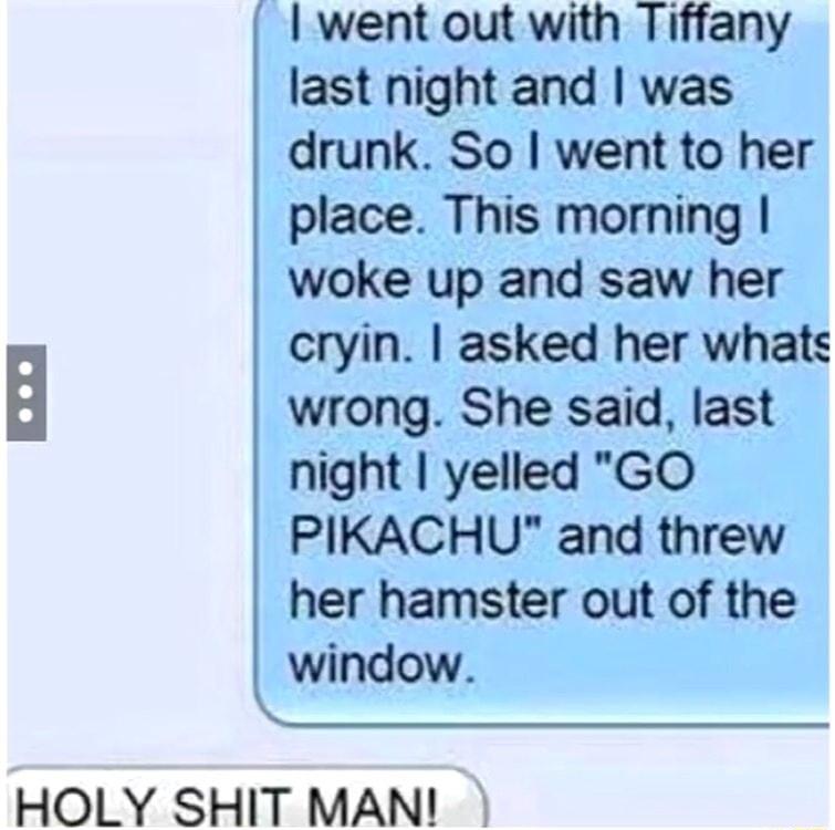 went out with Tiffany last night and was drunk So went to her place This morning woke up and saw her cryin asked her whats wrong She said last night yelled GO PIKACHU and threw her hamster out of the window o HOLY SHIT MAN