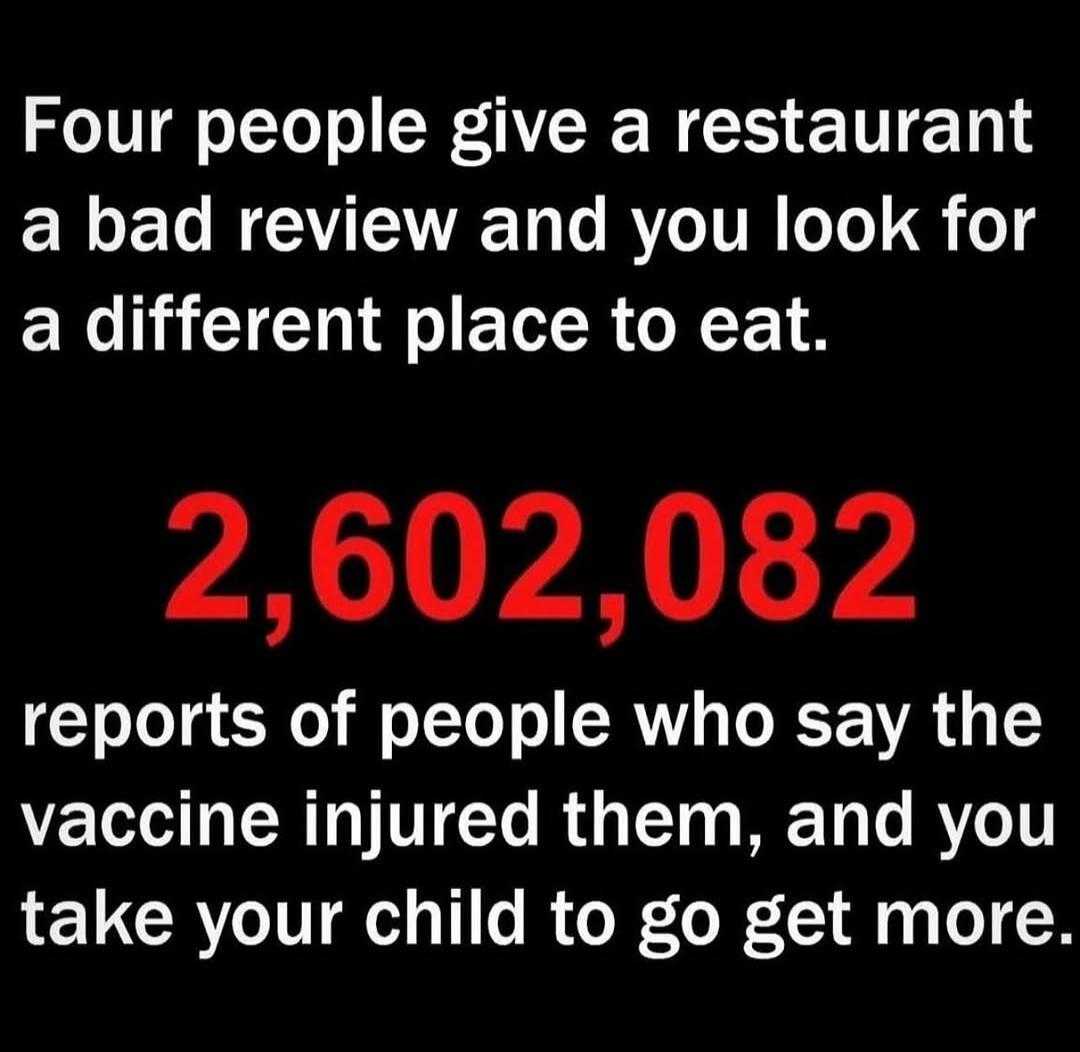 Four people give a restaurant a bad review and you look for a different place to eat.

2,602,082
reports of people who say the vaccine injured them, and you take your child to go get more.