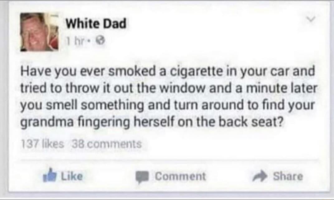 White Dad 1 Have you ever smoked a cigarette in your car and tried to throw it out the window and a minute later you smell something and turn around to find your grandma fingering herself on the back seat 137 likes 38 comments ol Like 8 Comment Share