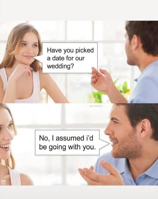Have you picked a date for our wedding? No, I assumed I'd be going with you.