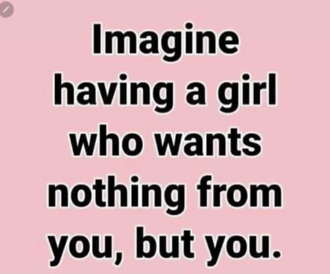 Imagine having a girl who wants nothing from you, but you.