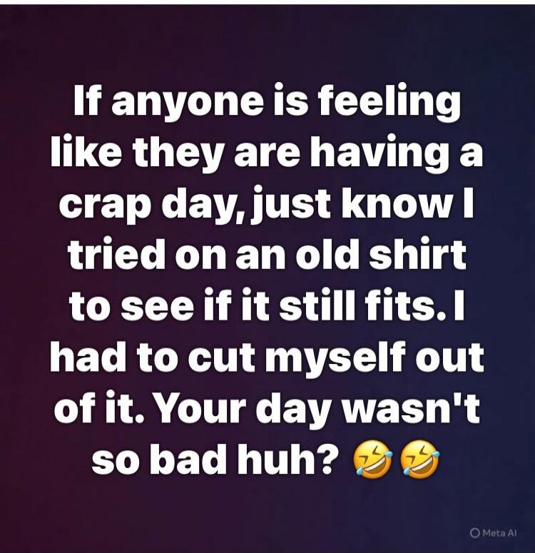 If anyone is feeling like they are having a crap day, just know I tried on an old shirt to see if it still fits. I had to cut myself out of it. Your day wasn't so bad huh? 😂😂
