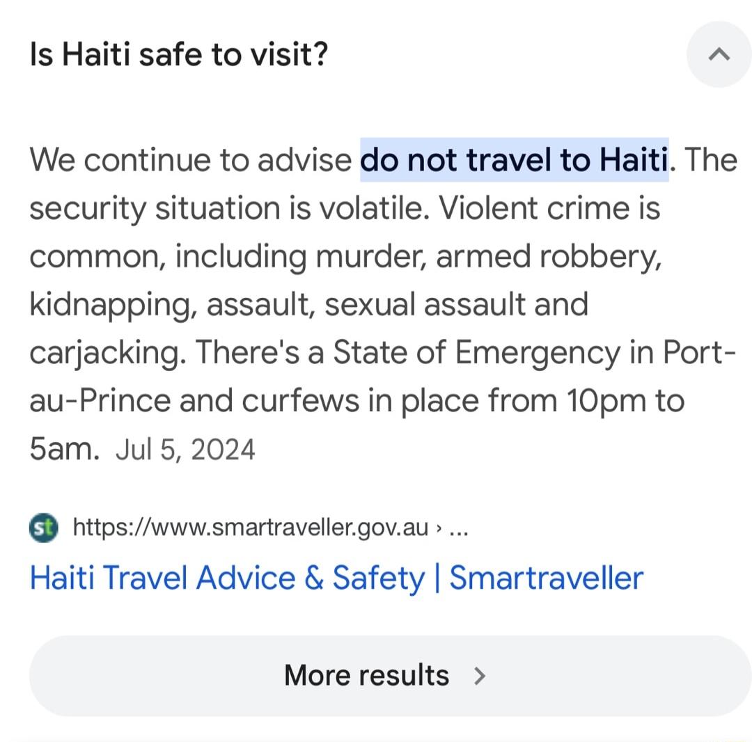 Is Haiti safe to visit We continue to advise do not travel to Haiti The security situation is volatile Violent crime is common including murder armed robbery kidnapping assault sexual assault and carjacking Theres a State of Emergency in Port au Prince and curfews in place from 10pm to 5am Jul 5 2024 htipswwwsmartravellergovau Haiti Travel Advice Safety Smartraveller More results