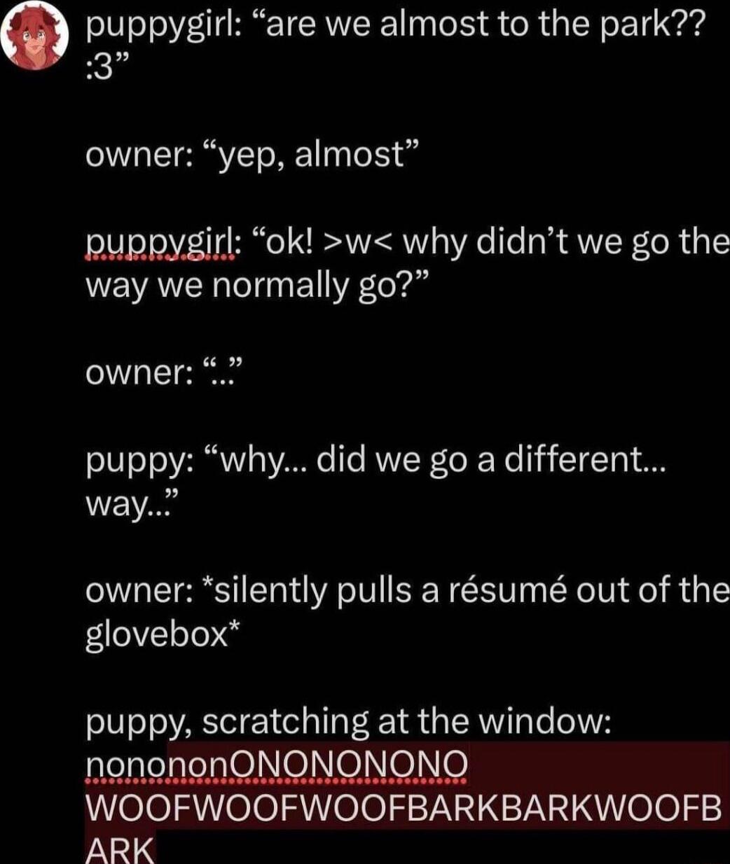 puppygirl are we almost to the park 3 owner yep almost puppygirl ok w why didnt we go the way we normally go owner puppy why did we go a different way owner silently pulls a rsum out of the glovebox puppy scratching at the window nonononONONONONQ WOOFWOOFWOOFBARKBARKWOOFB iN1