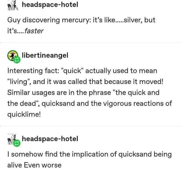 w headspace hotel Guy discovering mercury its likesilver but itsfaster Qlibminaangel Interesting fact quick actually used to mean living and it was called that because it moved Similar usages are in the phrase the quick and the dead quicksand and the vigorous reactions of quicklime headspace hotel I somehow find the implication of quicksand being alive Even worse