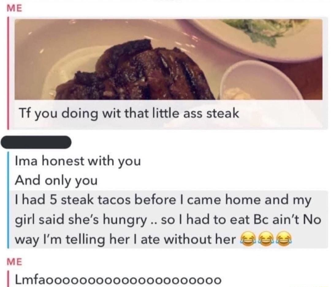 E Tf you doing wit that little ass steak Ima honest with you And only you I had 5 steak tacos before came home and my girl said shes hungry so had to eat Bc aint No way Im telling her ate without her 2 2 2 Lmfaooo0000000006000000000