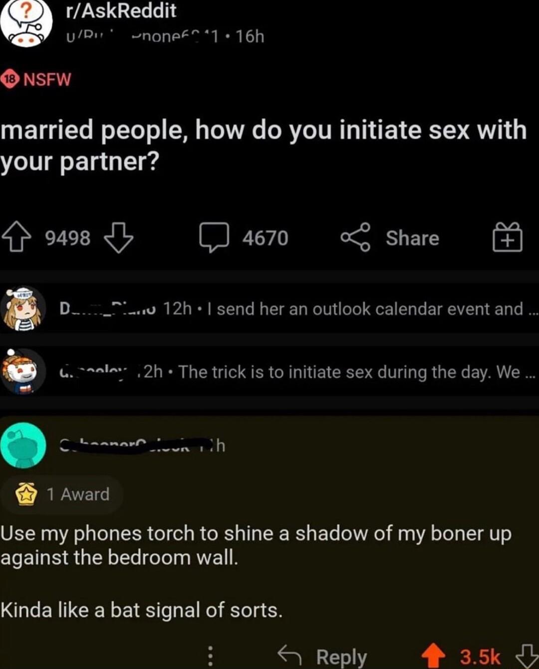 rAskReddit uBn nonee 1 16h O NSFW married people how do you initiate sex with your partner 4 o498 I D 4670 o share 12h send her an outlook calendar event and 6 t 2h The trick is to initiate sex during the day We 1 Award Use my phones torch to shine a shadow of my boner up against the bedroom wall Kinda like a bat signal of sorts Reply 4 35k JL