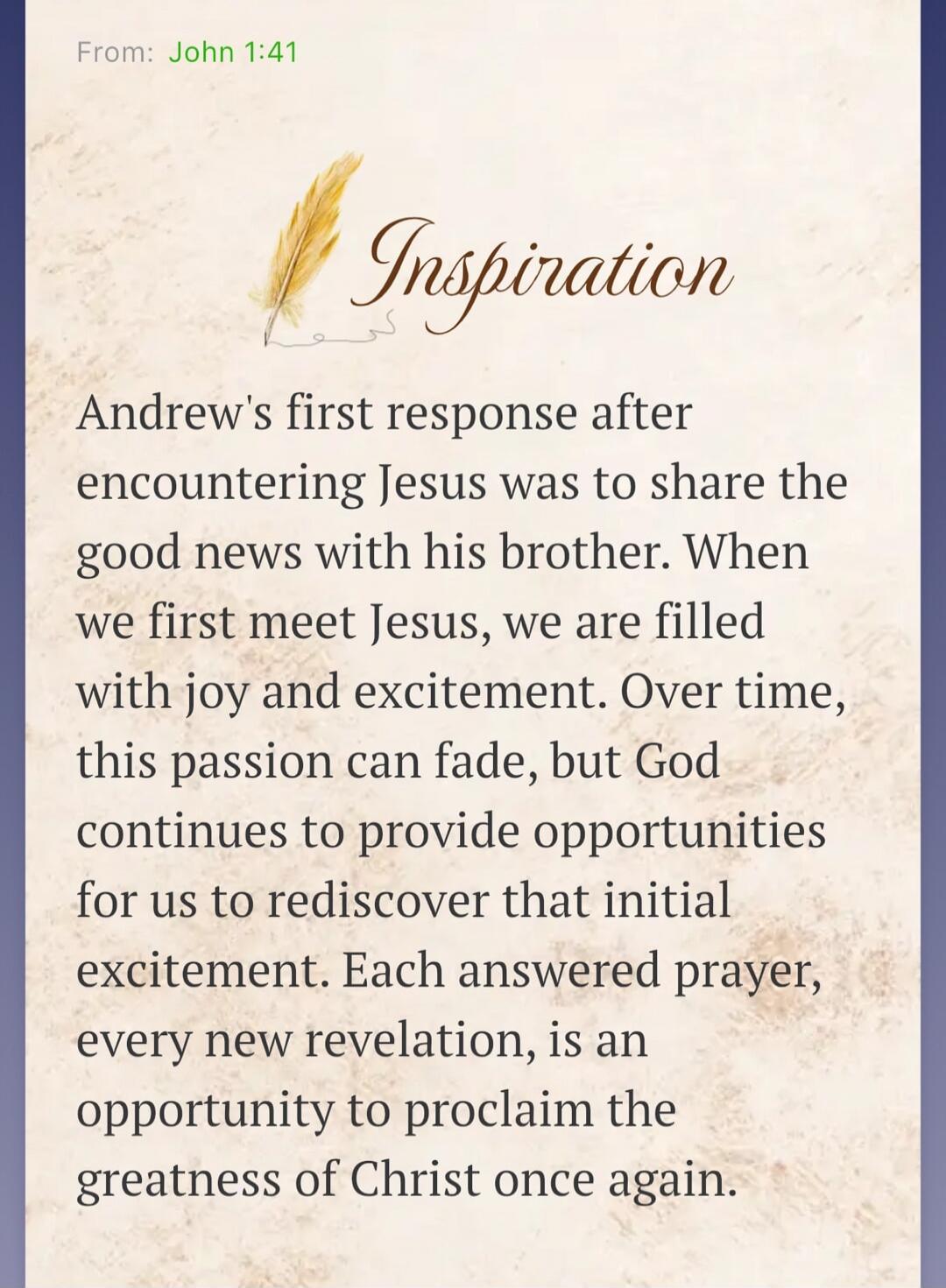 From: John 1:41 Inspiration Andrew's first response after encountering Jesus was to share the good news with his brother. When we first meet Jesus, we are filled with joy and excitement. Over time, this passion can fade, but God continues to provide opportunities for us to rediscover that initial excitement. Each answered prayer, every new revelati