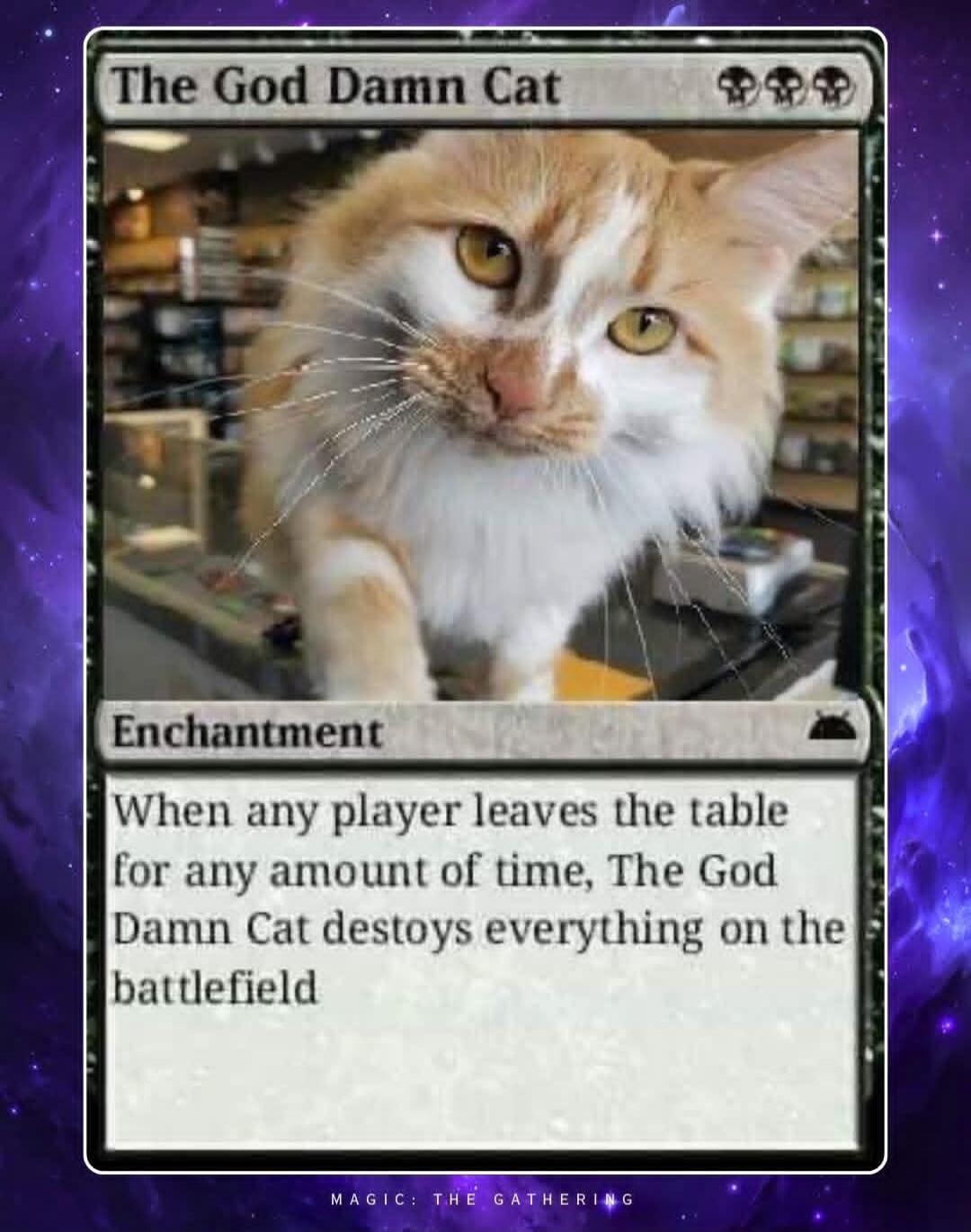 The God Damn Cat Enchantment When any player leaves the table for any amount of time, The God Damn Cat destroys everything on the battlefield MAGIC: THE GATHERING