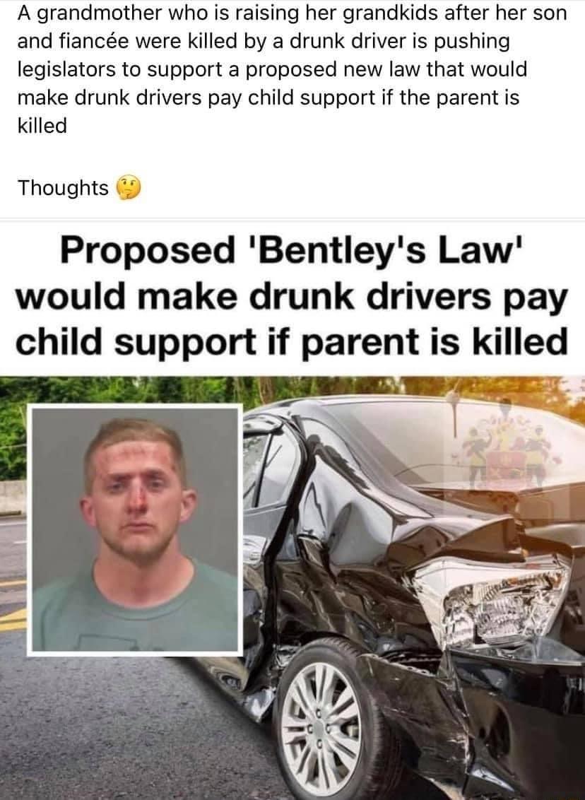 A grandmother who is raising her grandkids after her son and fiance were killed by a drunk driver is pushing legislators to support a proposed new law that would make drunk drivers pay child support if the parent is killed Thoughts Proposed Bentleys Law would make drunk drivers pay child support if parent is killed