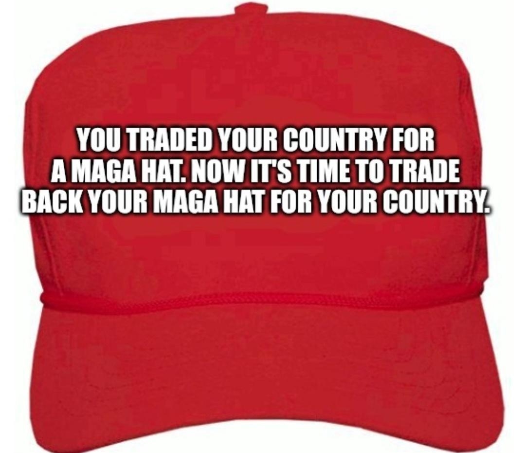 YOU TRADED YOUR COUNTRY FOR AMAGA HAT NOW ITS TIME TO TRADE BACK YOUR MAGA HAT FOR YOUR COUNTRY