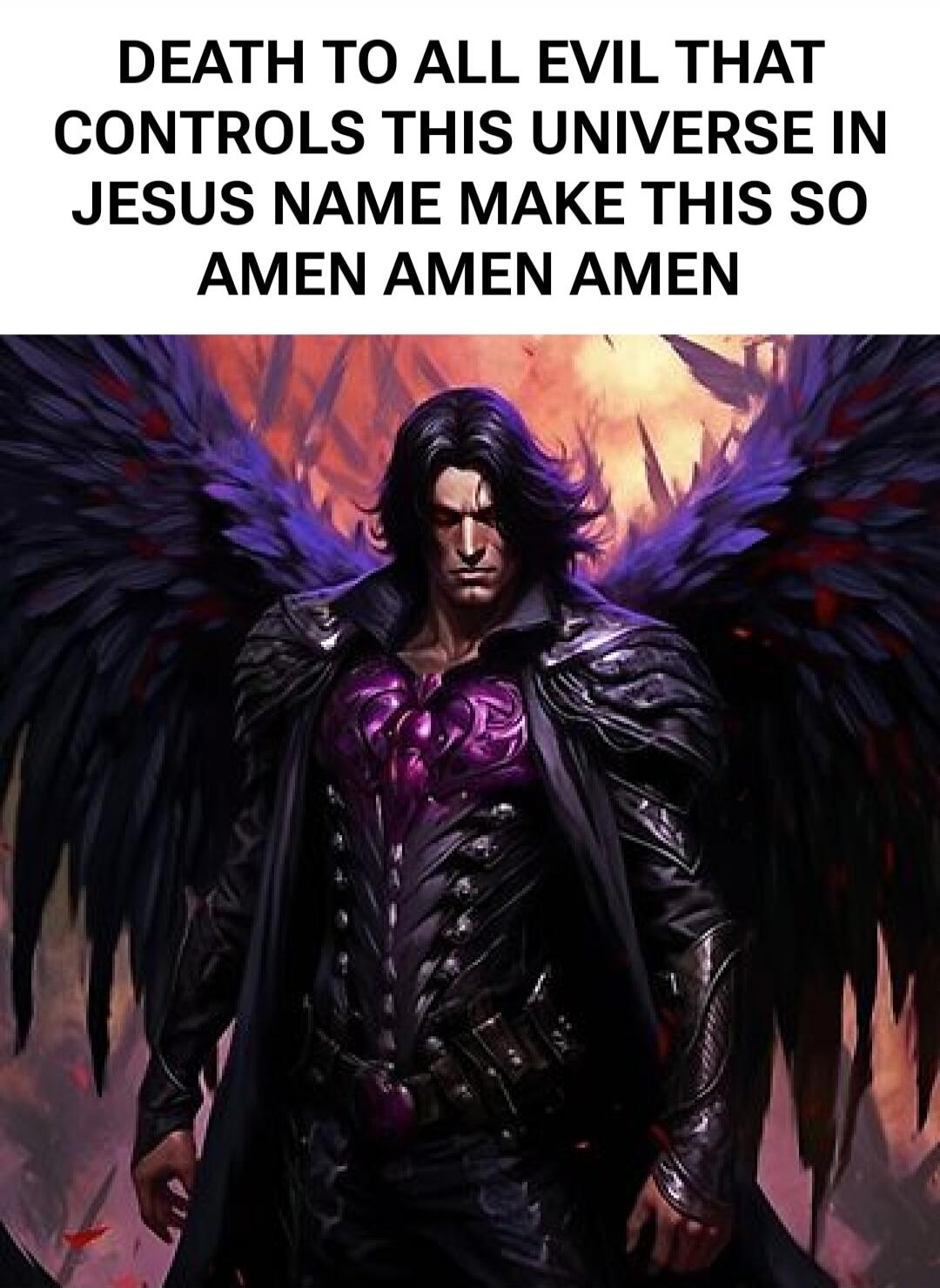 DEATH TO ALL EVIL THAT CONTROLS THIS UNIVERSE IN JESUS NAME MAKE THIS SO AMEN AMEN AMEN