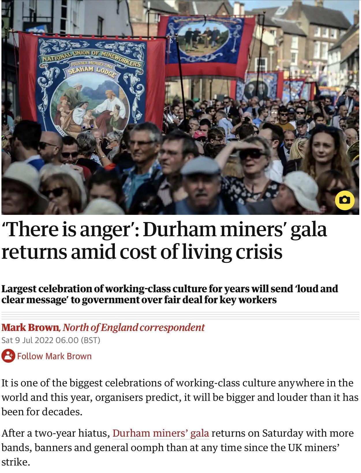 There is anger Durham miners gala returns amid cost of living crisis Largest celebration of working class culture for years will send loud and clear messageto government over fair deal for key workers Mark Brown North of England correspondent 902022 0600 BST Follow Mtk Brown Itis one of the biggest celebrations of working class culture anywhere in the world and this year organisers predict it will