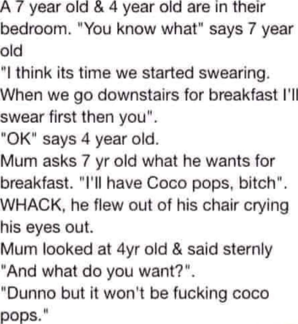 A 7 year old 4 year old are in their bedroom You know what says 7 year old I think its time we started swearing When we go downstairs for breakfast Il swear first then you OK says 4 year old Mum asks 7 yr old what he wants for breakfast Ill have Coco pops bitch WHACK he flew out of his chair crying his eyes out Mum looked at 4yr old said sternly And what do you want Dunno but it wont be fucking co