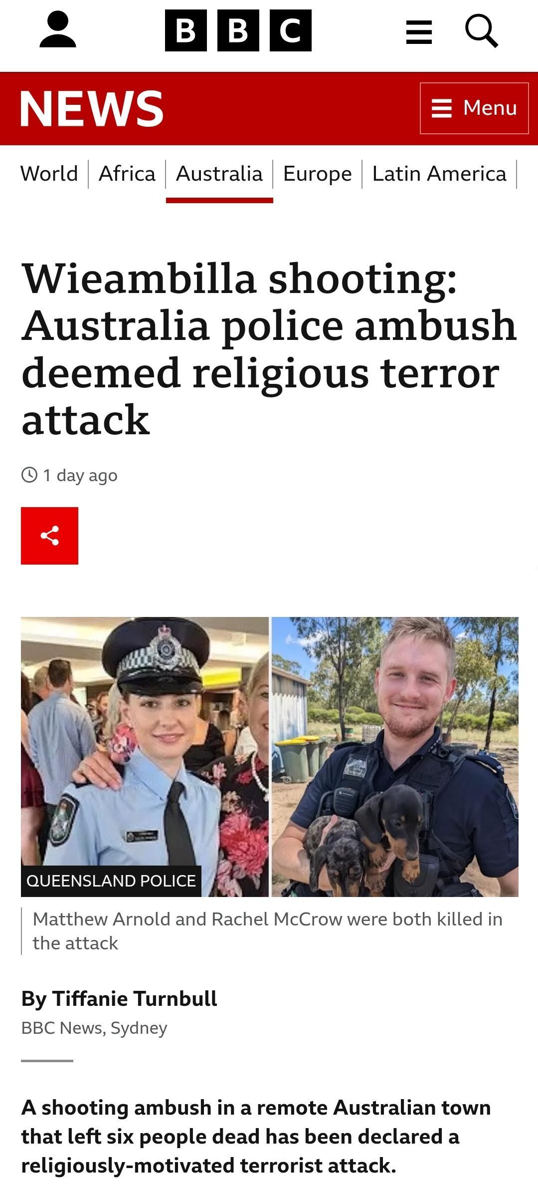 World Africa Australia Europe Latin America Wieambilla shooting Australia police ambush deemed religious terror attack 1dayago Matthew Arnold and Rachel McCrow were both killed in the attack By Tiffanie Turnbull BBC News Sydney A shooting ambush in a remote Australian town that left six people dead has been declared a religiously motivated terrorist attack