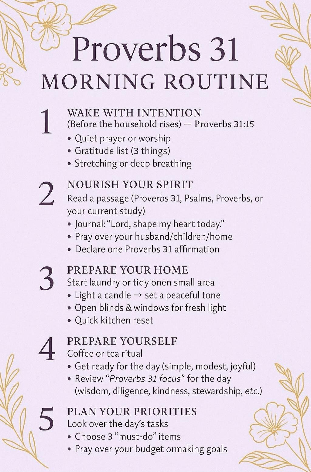 Proverbs 31 Morning Routine. 1. Wake with intention (Before the household rises) -- Proverbs 31:15. Quiet prayer or worship. Gratitude list (3 things). Stretching or deep breathing. 2. Nourish your spirit. Read a passage (Proverbs 31, Psalms, Proverbs, or your current study). Journal: 