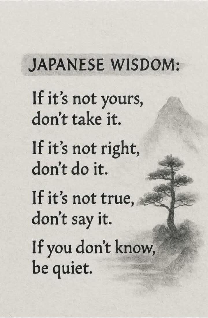 JAPANESE WISDOM:
If it’s not yours, don’t take it.
If it’s not right, don’t do it.
If it’s not true, don’t say it.
If you don’t know, be quiet.