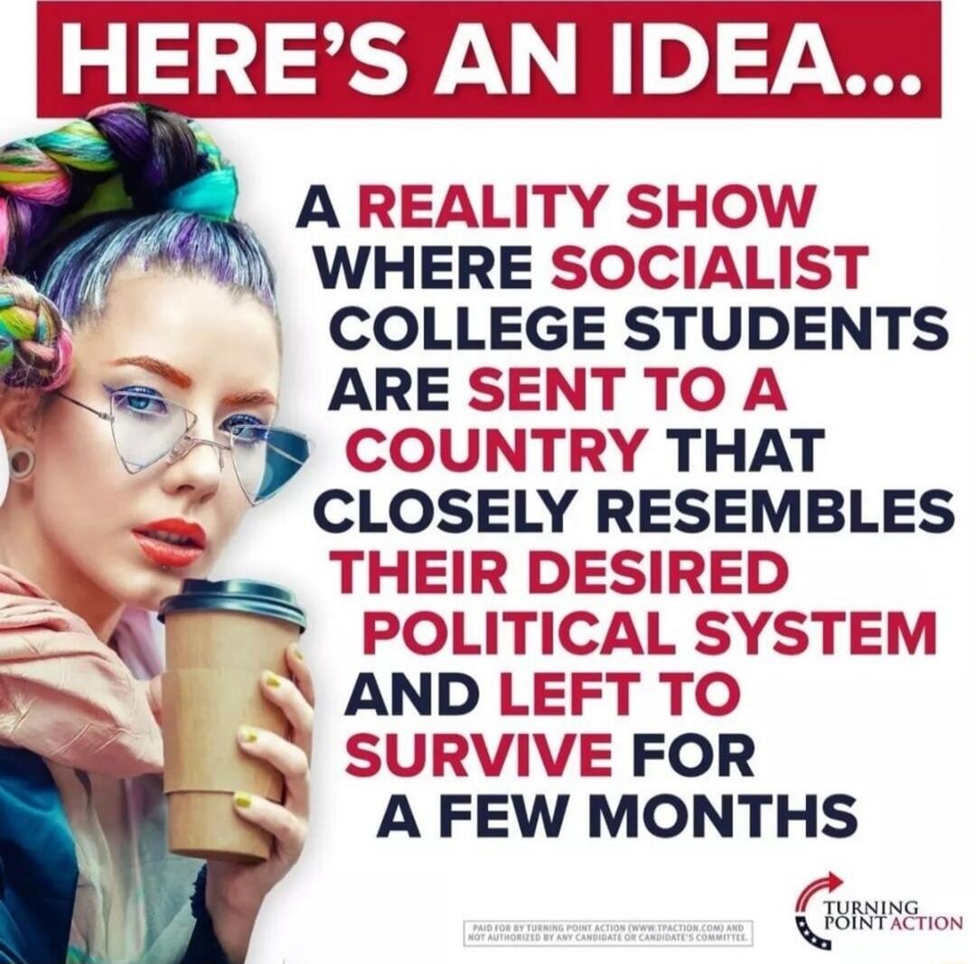 HERE'S AN IDEA... A REALITY SHOW WHERE SOCIALIST COLLEGE STUDENTS ARE SENT TO A COUNTRY THAT CLOSELY RESEMBLES THEIR DESIRED POLITICAL SYSTEM AND LEFT TO SURVIVE FOR A FEW MONTHS