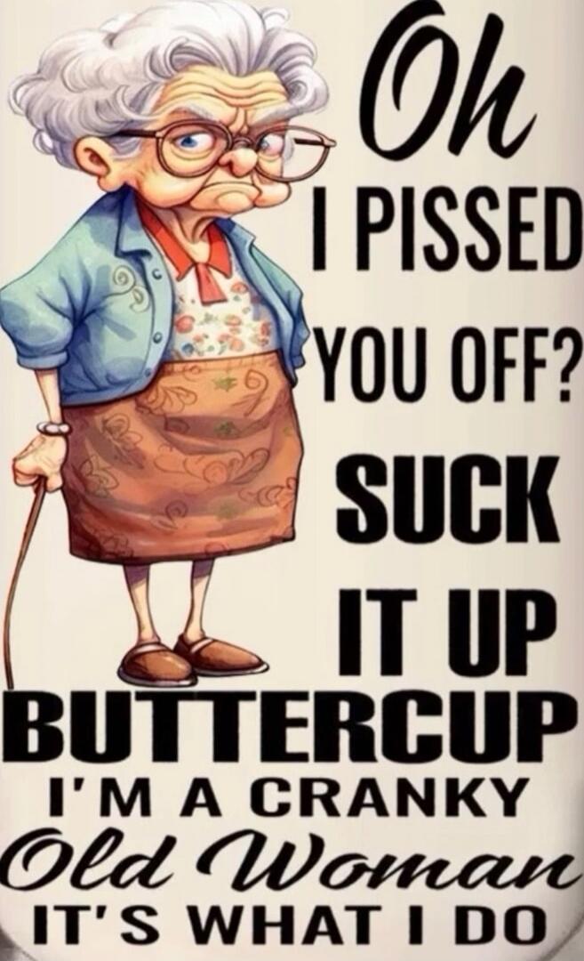 Oh I PISSED YOU OFF? SUCK IT UP BUTTERCUP I'M A CRANKY Old Woman IT'S WHAT I DO