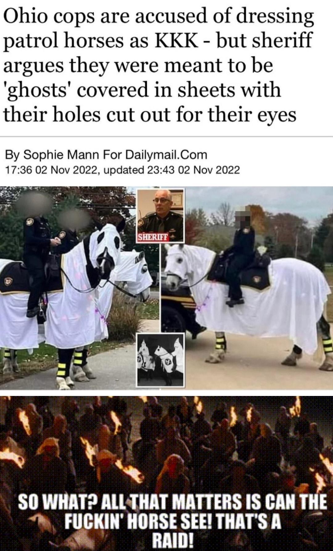Ohio cops are accused of dressing patrol horses as KKK but sheriff argues they were meant to be ghosts covered in sheets with their holes cut out for their eyes By Sophie Mann For DailymailCom 1736 02 Nov 2022 updated 2343 02 Nov 2022 SO WHAT ALLTHAT MATTERS IS CAN T FUCKIN HORSE SEE THATS A RAID