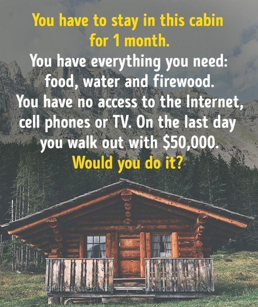 You have to stay in this cabin for 1 month You have everything you need food water and firewood CUTR PR D SR R LR TG A cell phones or TV On the last day you walk out with 50000 Would you do it o SN B