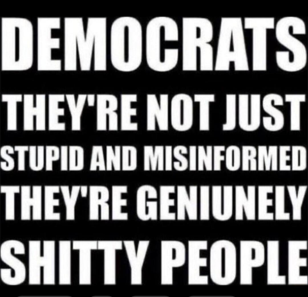 DEMOCRATS THEY'RE NOT JUST STUPID AND MISINFORMED THEY'RE GENIUNELY SHITTY PEOPLE