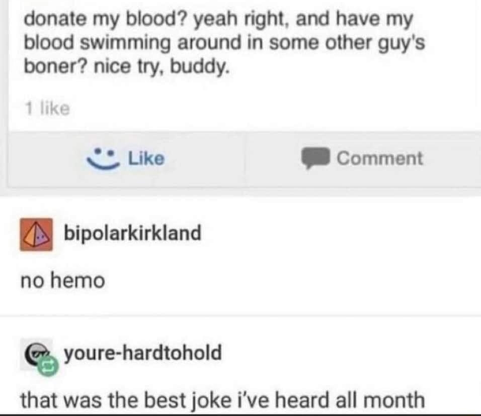 Jake donate my blood yeah right and have my blood swimming around in some other guys boner nice try buddy O Like 8 Comment BB bipolarkirkland no hemo youre hardtohold that was the best joke ive heard all month