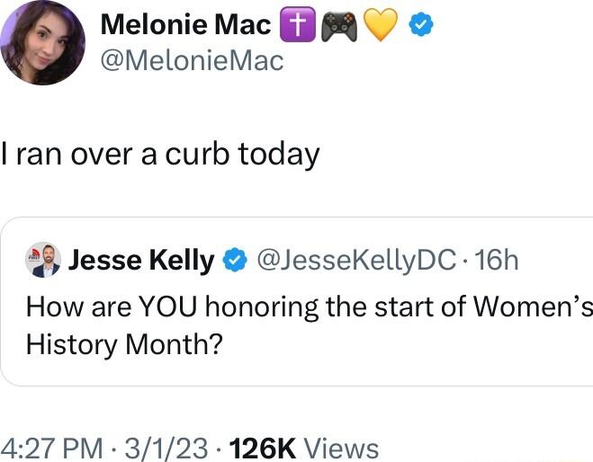 Melonie Mac 38 MelonieMac ran over a curb today Jesse Kelly JesseKellyDC 16h How are YOU honoring the start of Womens History Month 427 PM 3123 126K Views